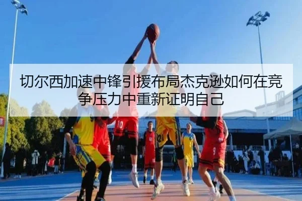 切尔西加速中锋引援布局杰克逊如何在竞争压力中重新证明自己
